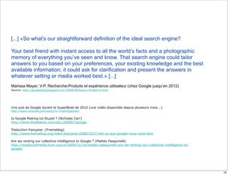 [...] «So what’s our straightforward definition of the ideal search engine?

Your best friend with instant access to all the world’s facts and a photographic
memory of everything you’ve seen and know. That search engine could tailor
answers to you based on your preferences, your existing knowledge and the best
available information; it could ask for clarification and present the answers in
whatever setting or media worked best.» [...]
Marissa Mayer, V-P, Recherche-Produits et expérience utilisateur (chez Google jusqu’en 2012)
Source: http://googleblog.blogspot.com/2008/09/future-of-search.html




Une pub de Google durant le SuperBowl de 2010 (une vidéo disponible depuis plusieurs mois...)
http://www.youtube.com/watch?v=nnsSUqgkDwU

Is Google Making Us Stupid ? (Nicholas Carr)
http://www.theatlantic.com/doc/200807/google

Traduction française :(Framablog)
http://www.framablog.org/index.php/post/2008/12/07/est-ce-que-google-nous-rend-idiot

Are we renting our collective intelligence to Google ? (Matteo Pasquinelli)
http://mastersofmedia.hum.uva.nl/2009/11/16/matteo-pasquinelli-are-we-renting-our-collective-intelligence-to-
google/




                                                                                                                16
 
