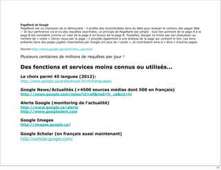 PageRank de Google
PageRank est un champion de la démocratie : il profite des innombrables liens du Web pour évaluer le contenu des pages Web
-- et leur pertinence vis-à-vis des requêtes exprimées. Le principe de PageRank est simple : tout lien pointant de la page A à la
page B est considéré comme un vote de la page A en faveur de la page B. Toutefois, Google ne limite pas son évaluation au
nombre de « votes » (liens) reçus par la page ; il procède également à une analyse de la page qui contient le lien. Les liens
présents dans des pages jugées importantes par Google ont plus de « poids », et contribuent ainsi à « élire » d'autres pages.

Source:http://www.google.ca/intl/fr/why_use.html

Plusieurs centaines de millions de requêtes par jour !

Des fonctions et services moins connus ou utilisés...
Le choix parmi 45 langues (2012):
http://www.google.ca/preferences?hl=fr#languages
 
Google News/Actualités (+4500 sources médias dont 500 en français)
http://news.google.com/news?cf=all&ned=fr_ca&ict=ln
 
Alerte Google (monitoring de l'actualité)
http://www.google.ca/alerts
http://www.googlealert.com
 
Google Images
http://images.google.ca/

Google Scholar (en français aussi maintenant)
http://scholar.google.com/




                                                                                                                                    17
 