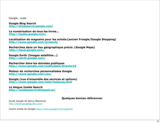 Google...suite

Google Blog Search
http://blogsearch.google.com/

La numérisation de tous les livres...
http://books.google.com/

Localisation de magasins pour les achats:(ancien Froogle/Google Shopping)
http://www.google.com/products

Recherches dans un lieu géographique précis. (Google Maps)
http://local.google.com/

Google Earth (Images satellites...)
http://earth.google.com/

Rechercher dans les données publiques
http://www.google.com/publicdata/directory#

Moteur de recherches personnalisées Google
http://www.google.com/cse/

Google (vue d'ensemble des services et options)
http://www.google.com/help/features.html

Le blogue Inside Search
http://insidesearch.blogspot.ca/


                                            Quelques bonnes références:
Guide Google de Nancy Blachman
http://www.googleguide.com/

Centre d’aide de Google:http://www.google.com/support/




                                                                            18
 