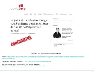 Google: Pas seulement qu’un algorithme...

Source: http://www.davidcarlehq.com/2012/09/le-guide-de-levaluateur-google-coule-en-ligne-voici-les-criteres-de-qualite-de-
lalgorithme-naturel/

Lien vers le document «coulé»... : http://pdfcast.org/pdf/google-guidelines

Voir aussi: Google Search Ranking factors 2012 (Martin Missfeldt)
http://www.tagseoblog.com/google-search-ranking-factors-2012-infographic



                                                                                                                              19
 