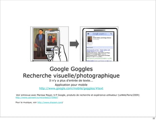 Google Goggles
      Recherche visuelle/photographique
                               Il n’y a plus d’entrée de texte...
                               Application pour mobile
                     http://www.google.com/mobile/goggles/#text

Voir entrevue avec Marissa Mayer, V-P Google, produits de recherche et expérience-utilisateur (LeWeb/Paris/2009)
http://www.ustream.tv/recorded/2759667

Pour la musique, voir http://www.shazam.com/




                                                                                                                   22
 