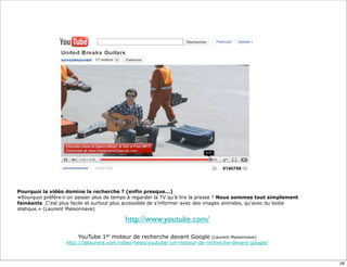 Pourquoi la vidéo domine la recherche ? (enfin presque...)
«Pourquoi préfère-t-on passer plus de temps à regarder la TV qu’à lire la presse ? Nous sommes tout simplement
fainéants. C’est plus facile et surtout plus accessible de s’informer avec des images animées, qu’avec du texte
statique.» (Laurent Maisonnave)

                                          http://www.youtube.com/

                        YouTube 1er moteur de recherche devant Google       (Laurent Maisonnave)
                   http://zelaurent.com/video-news/youtube-1er-moteur-de-recherche-devant-google/



                                                                                                                  26
 
