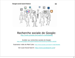 Recherche sociale de Google:
           http://www.youtube.com/watch?v=aYf5iSA6t6g


             Accéder aux recherches sociales de Google:
     http://www.google.com/support/websearch/bin/answer.py?answer=165228


Explication vidéo de Matt Cutts:   http://www.youtube.com/watch?v=BlpTjP6h6Ms


       Voir aussi Social Search: http://www.socialsearch.com/




                                                                                27
 