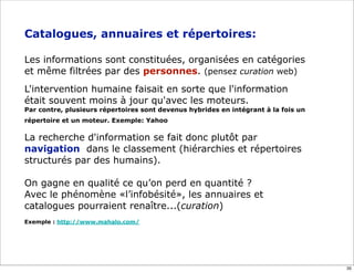 Catalogues, annuaires et répertoires:

Les informations sont constituées, organisées en catégories
et même filtrées par des personnes. (pensez curation web)
L'intervention humaine faisait en sorte que l'information
était souvent moins à jour qu'avec les moteurs.
Par contre, plusieurs répertoires sont devenus hybrides en intégrant à la fois un
répertoire et un moteur. Exemple: Yahoo

La recherche d'information se fait donc plutôt par
navigation dans le classement (hiérarchies et répertoires
structurés par des humains).

On gagne en qualité ce qu’on perd en quantité ?
Avec le phénomène «l’infobésité», les annuaires et
catalogues pourraient renaître...(curation)
Exemple : http://www.mahalo.com/




                                                                                    35
 
