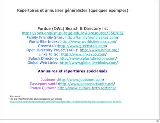 Répertoires et annuaires généralistes (quelques exemples)



                  Purdue (OWL) Search & Directory list
          https://owl.english.purdue.edu/owl/resource/558/06/
              Family Friendly Sites: http://familyfriendlysites.com/
               World Site Index: http://www.worldsiteindex.com/
                    Greenstalk:http://www.greenstalk.com/
              Open Directory Project (AOL): http://www.dmoz.org/
                    Links To Go: http://www.links2go.com/
               Splash Directory: http://www.splashdirectory.com/
              Global Web Links: http://www.global-weblinks.com/

                         Annuaires et répertoires spécialisés

                       Jobboom:http://www.jobboom.com/
                 Passeport santé:http://www.passeportsante.net/
                 France Culture: http://www.culture.fr/fr/sections/

Voir aussi:
Les 25 répertoires les plus puissants sur la toile
http://www.searchenginepeople.com/francais/liste-des-25-repertoires-les-plus-puissants-sur-la-toile




                                                                                                      36
 