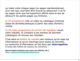 Le robot visite chaque page (ou pages représentatives)
d'un site (qui veut bien être trouvé ou découvert !) et lit
les pages ainsi que les hyperliens offerts dans le but de
découvrir les autres pages (ou fichiers).

2) Un programme crée un index ou catalogue immense
(base de données/statique) à partir des sites (fichiers)
visités.
3) Un autre programme (le service de requêtes) reçoit
votre requête, la compare à ses entrées de données
(catalogue) et renvoie ses résultats.
C'est dans la fenêtre de requête des moteurs qu'on tape les
informations et qu'on interroge leurs bases de données.
La recherche d'information se fait donc par interrogation.
Il existe des milliers de moteurs de recherche...

Search Engine Colossus (par pays, par thèmes, etc.)
http://www.searchenginecolossus.com/




                                                              39
 