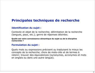 Principales techniques de recherche

Identification du sujet :
Contexte et objet de la recherche; délimitation de la recherche
(langues, pays, etc.); genre de réponses désirées.
Quelle est votre connaissance sémantique du sujet ou de la discipline
recherchée ?

Formulation du sujet :

Quels mots ou expressions précisent ou traduisent le mieux les
concepts de la recherche; choix de mots-clés et de termes à
retenir; trouver des équivalences (synonymes, acronymes et mots
en anglais ou dans une autre langue).




                                                                        40
 