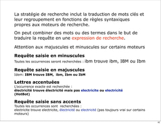 La stratégie de recherche inclut la traduction de mots clés et
leur regroupement en fonctions de règles syntaxiques
propres aux moteurs de recherche.
On peut combiner des mots ou des termes dans le but de
traduire la requête en une expression de recherche.

Attention aux majuscules et minuscules sur certains moteurs

Requête saisie en minuscules
Toutes les occurrences seront recherchées : ibm       trouve ibm, IBM ou Ibm

Requête saisie en majuscules
Idem: IBM trouve IBM, ibm, Ibm ou IbM

Lettres accentuées
L'occurrence exacte est recherchée :
électricité trouve électricité mais pas electricite ou electricité
(HotBot)

Requête saisie sans accents
Toutes les occurrences sont recherchées :
electricite trouve electricite, électricité ou electricité (pas toujours vrai sur certains
moteurs)

                                                                                             42
 