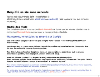 Requête saisie sans accents
Toutes les occurrences sont recherchées :
electricite trouve electricite, électricité ou electricité (pas toujours vrai sur certains
moteurs).

Ordre des mots
Sur certains moteurs, la recherche (Paris Montréal) ne donne pas les mêmes résultats que la
recherche (Montréal Paris) surtout pour le classement des résultats.

Majuscules, minuscules et accents sur Google
Les recherches Google ne tiennent pas compte de la « casse » des lettres (MAJUSCULES/
minuscules).

Quelle que soit la typographie utilisée, Google interprète toujours les lettres composant vos
termes de recherche comme des minuscules.

Par défaut, les recherches Google ne tiennent pas compte des accents ou autres signes
diacritiques (cédille, tilde espagnol, umlaut allemand, etc.).

Ainsi les termes [FRANÇAIS] et [FRANCAIS] retrouvent les mêmes pages.
Pour indiquer que ces deux termes ont une signification différente, utilisez-les l’un après l’autre.
Google ne prend plus en compte le signe plus ( + ) devant un mot.

Pour certains mots français dont la graphie est semblable à l'anglais (éléphant/elephant), il vaut mieux insérer les accents,
SI on veut obtenir uniquement des documents en français.
 
Par contre, pour les mots français dont la graphie n'a pas de correspondance en anglais, on favorisera un meilleur taux de
rappel (résultat) si le mot en question n'est pas accentué, i.e. zebre ou lieu de zèbre.

                                                                                                                                43
 