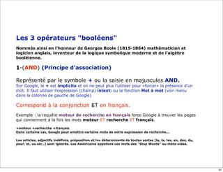 Les 3 opérateurs "booléens"
Nommés ainsi en l'honneur de Georges Boole (1815-1864) mathématicien et
logicien anglais, inventeur de la logique symbolique moderne et de l'algèbre
booléienne.

1-(AND) (Principe d'association)

Représenté par le symbole + ou la saisie en majuscules AND.
Sur Google, le + est implicite et on ne peut plus l’utiliser pour «forcer» la présence d’un
mot. Il faut utiliser l’expression (champ) intext: ou la fonction Mot à mot (voir menu
dans la colonne de gauche de Google)

Correspond à la conjonction ET en français.
Exemple : la requête moteur de recherche en français force Google à trouver les pages
qui contiennent à la fois les mots moteur ET recherche ET français.

+moteur +recherche +français
Dans certains cas, Google peut omettre certains mots de votre expression de recherche...

Les articles, adjectifs indéfinis, préposition et/ou déterminants de toutes sortes (le, la, les, en, des, du,
pour, et, ou etc..) sont ignorés. Les Américains appellent ces mots des "Stop Words" ou mots-vides.




                                                                                                                44
 