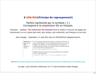 2-(OR/OU)(Principe de regroupement)

                   Parfois représenté par le symbole ( | )
                 Correspond à la conjonction OU en français.
Exemple : moteur OU recherche OU français force le moteur à trouver les pages qui
contiennent l'un ou l'autre des mots, soit moteur, soit recherche, soit français ou les trois.

       Avec Google, l'opérateur OU doit être saisi en MAJUSCULE obligatoirement.




 Source:http://support.google.com/websearch/bin/answer.py?hl=fr&answer=136861&topic=1221265&ctx=topic


          Le sigle | est rarement utilisé pour le OU mais fonctionne dans Google.


                                                                                                        45
 