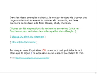 Dans les deux exemples suivants, le moteur tentera de trouver des
pages contenant au moins le premier de ces mots, les deux
premiers ou les trois à la fois: blouse, shirt, chemise.

Cliquez sur les expressions de recherche suivantes (si ça ne
fonctionne pas, réécrivez-les telles quelles dans Google…)

[ blouse OU shirt OU chemise ]

[ blouse|shirt|chemise ]


Remarque: avec l'opérateur OR un espace doit précéder le mot
alors que le signe | ne nécessite aucun espace précédant le mot.

Source: http://www.googleguide.com/or_operator.html




                                                                    46
 