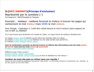 3-(NOT/ANDNOT)(Principe d'exclusion)
Représenté par le symbole (-)
Correspond à SAUF/Excepté en français.

Exemple : moteur -voiture forcerait le moteur à trouver les pages qui
contiennent le mot moteur mais SANS le mot voiture.

Avec Google, l'opérateur (-) doit être utilisé devant le mot à exclure (sans espace) et
non le NOT ou ANDNOT
Si on veut trouver plus facilement une recette de "salsa", on risque d'avoir de meilleurs résultats avec:

En anglais: [ salsa -dance] j’obtiens quand même des résultats reliés à la danse...
En anglais: [ salsa salsa -dance ] La répétition du mot salsa semble avoir porté fruit...
En français [ salsa -musique -danse -cours ]

Avec la combinaison suivante, je devrais trouver en théorie des informations avec les mots moteur
et hybride mais sans les mots voiture et automobile
[-voiture -automobile moteur hybride]

Différence avec l'ordre suivant ?
[moteur hybride -voiture -automobile]
[moteur moteur hybride -voiture -automobile] et avec la répétition du mot moteur ?

Combien de mots-clés peut-on utiliser dans une requête ?
Jusqu'à 32 mots incluant les opérateurs mais pas les "stop-words", i.e. les articles, pronoms ou conjonctions, etc.: Exemple: le,
du, des, quand, ou, où (mots-vides)




                                                                                                                                    47
 