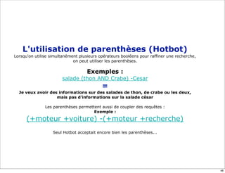 L'utilisation de parenthèses (Hotbot)
Lorsqu'on utilise simultanément plusieurs opérateurs booléens pour raffiner une recherche,
                             on peut utiliser les parenthèses.

                                    Exemples :
                       salade (thon AND Crabe) -Cesar
                                           =
  Je veux avoir des informations sur des salades de thon, de crabe ou les deux,
                   mais pas d'informations sur la salade césar

               Les parenthèses permettent aussi de coupler des requêtes :
                                      Exemple :

      (+moteur +voiture) -(+moteur +recherche)
                   Seul Hotbot acceptait encore bien les parenthèses...




                                                                                             48
 