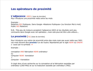 Les opérateurs de proximité

L'adjacence        (ADJ) ( base de données)
Pour introduire une proximité nette entre les mots

Exemple :
Relations ADJ Publiques. Dans Google «Relations Publiques» (ou fonction Mot à mot)
Public ADJ Relations

N.B.: Très peu de moteurs acceptent l'adjacence (ADJ) et les résultats sont peu
concluants dans Google avec cet opérateur...mais cela pourrait être utile ailleurs...

La proximité (~)         (base de données)

Pour introduire une notion de proximité entre des mots mais pas aussi nette que l’ADJ.
Les mots doivent être proches l'un de l'autre. Représenté par le sigle NEAR ou ONEAR
et aussi par le symbole ~
Exemple :

conception AND fabrication NEAR ordinateur
ou
computer NEAR translation
=
computer ~translation

Il s'agit donc d'une recherche sur la conception et la fabrication assistées par
ordinateur (CAO-FAO) et sur la traduction assistée par ordinateur (TAO).

                                                                                         49
 
