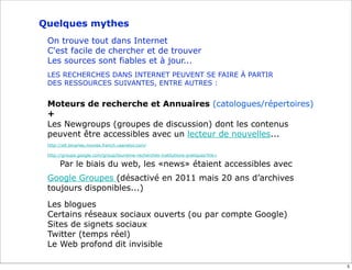 Quelques mythes
 On trouve tout dans Internet
 C'est facile de chercher et de trouver
 Les sources sont fiables et à jour...
 LES RECHERCHES DANS INTERNET PEUVENT SE FAIRE À PARTIR
 DES RESSOURCES SUIVANTES, ENTRE AUTRES :


 Moteurs de recherche et Annuaires (catologues/répertoires)
 +
 Les Newgroups (groupes de discussion) dont les contenus
 peuvent être accessibles avec un lecteur de nouvelles...
 http://alt.binaries.movies.french.usenetor.com/

 http://groups.google.com/group/tourisme-recherches-institutions-pratiques?lnk=

      Par le biais du web, les «news» étaient accessibles avec
 Google Groupes (désactivé en 2011 mais 20 ans d’archives
 toujours disponibles...)

 Les blogues
 Certains réseaux sociaux ouverts (ou par compte Google)
 Sites de signets sociaux
 Twitter (temps réel)
 Le Web profond dit invisible

                                                                                  5
 