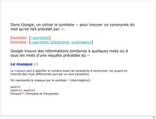 Dans Google, on utilise le symbole ~ pour trouver un synonyme du
mot qu'on fait précédé par ~.

Exemple: [~portable]
Exemple: [~portable téléphonie -ordinateur]

Google trouve des informations similaires à quelques mots ou à
tous les mots d'une requête précédée du ~

Le masque        (?)

Le masque sert à spécifier le nombre exact de caractères à rechercher (ou quand on
cherche des mots différenciés que par un seul caractère)

On représente le masque par le symbole ? (interrogation)

wom?n
(woman, women)
français?? (française et françaises)




                                                                                     50
 