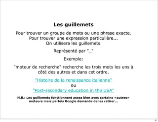 Les guillemets
Pour trouver un groupe de mots ou une phrase exacte.
      Pour trouver une expression particulière...
              On utilisera les guillemets.
                      Représenté par "_"
                            Exemple:
"moteur de recherche" recherche les trois mots les uns à
          côté des autres et dans cet ordre.
           "Histoire de la renaissance italienne"
                             ou
          "Post-secondary education in the USA"
 N.B.: Les guillemets fonctionnent assez bien avec certains «autres»
        moteurs mais parfois Google demande de les retirer...




                                                                       51
 