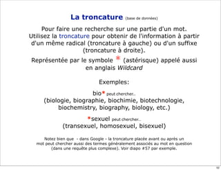 La troncature             (base de données)


     Pour faire une recherche sur une partie d'un mot.
Utilisez la troncature pour obtenir de l'information à partir
 d'un même radical (troncature à gauche) ou d'un suffixe
                    (troncature à droite).
Représentée par le symbole * (astérisque) appelé aussi
                  en anglais Wildcard

                                Exemples:
                      bio* peut chercher..
     (biologie, biographie, biochimie, biotechnologie,
          biochemistry, biography, biology, etc.)
                      *sexuel peut chercher…
              (transexuel, homosexuel, bisexuel)

     Notez bien que - dans Google - la troncature placée avant ou après un
  mot peut chercher aussi des termes généralement associés au mot en question
        (dans une requête plus complexe). Voir diapo #57 par exemple.



                                                                                52
 