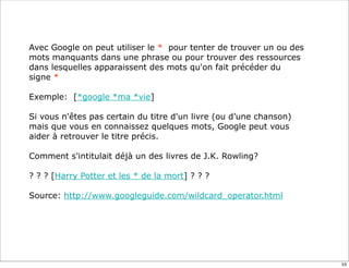 Avec Google on peut utiliser le * pour tenter de trouver un ou des
mots manquants dans une phrase ou pour trouver des ressources
dans lesquelles apparaissent des mots qu'on fait précéder du
signe *

Exemple: [*google *ma *vie]

Si vous n'êtes pas certain du titre d'un livre (ou d’une chanson)
mais que vous en connaissez quelques mots, Google peut vous
aider à retrouver le titre précis.

Comment s'intitulait déjà un des livres de J.K. Rowling?

? ? ? [Harry Potter et les * de la mort] ? ? ?

Source: http://www.googleguide.com/wildcard_operator.html




                                                                     53
 