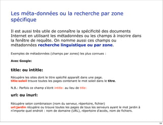 Les méta-données ou la recherche par zone
spécifique

Il est aussi très utile de connaître la spécificité des documents
Internet en utilisant les métadonnées ou les champs à inscrire dans
la fenêtre de requête. On nomme aussi ces champs ou
métadonnées recherche linguistique ou par zone.

Exemples de métadonnées (champs par zones) les plus connues :

Avec Google:


title: ou intitle:
Récupère les sites dont le titre spécifié apparaît dans une page.
title:soleil trouve toutes les pages contenant le mot soleil dans le titre.

N.B.: Parfois ce champ s'écrit intitle: au lieu de title:

url: ou inurl:

Récupère selon combinaison (nom du serveur, répertoire, fichier)
url:jardin récupère ou trouve toutes les pages de tous les serveurs ayant le mot jardin à
n'importe quel endroit : nom de domaine (URL), répertoire d'accès, nom de fichiers.



                                                                                            54
 