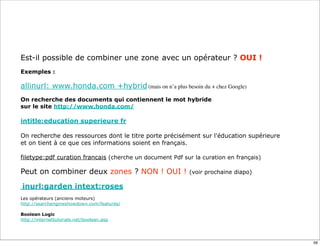 Est-il possible de combiner une zone avec un opérateur ? OUI !
Exemples :

allinurl: www.honda.com +hybrid (mais on n’a plus besoin du + chez Google)
On recherche des documents qui contiennent le mot hybride
sur le site http://www.honda.com/

intitle:education superieure fr

On recherche des ressources dont le titre porte précisément sur l'éducation supérieure
et on tient à ce que ces informations soient en français.

filetype:pdf curation francais (cherche un document Pdf sur la curation en français)

Peut on combiner deux zones ? NON ! OUI !                 (voir prochaine diapo)

inurl:garden intext:roses
Les opérateurs (anciens moteurs)
http://searchengineshowdown.com/features/

Boolean Logic
http://internettutorials.net/boolean.asp




                                                                                         56
 
