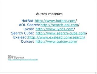 Autres moteurs

         HotBot:http://www.hotbot.com/
       AOL Search:http://search.aol.com/
          Lycos: http://www.lycos.com/
   Search Cube: http://www.search-cube.com/
    Exalead:http://www.exalead.com/search/
        Quixey: http://www.quixey.com/



Référence
Search Engine Watch
http://searchenginewatch.com/reports




                                                  61
 