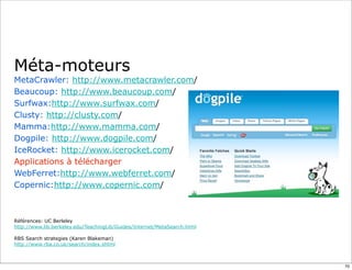 Méta-moteurs
MetaCrawler: http://www.metacrawler.com/
Beaucoup: http://www.beaucoup.com/
Surfwax:http://www.surfwax.com/
Clusty: http://clusty.com/
Mamma:http://www.mamma.com/
Dogpile: http://www.dogpile.com/
IceRocket: http://www.icerocket.com/
Applications à télécharger
WebFerret:http://www.webferret.com/
Copernic:http://www.copernic.com/



Références: UC Berleley
http://www.lib.berkeley.edu/TeachingLib/Guides/Internet/MetaSearch.html

RBS Search strategies (Karen Blakeman)
http://www.rba.co.uk/search/index.shtml



                                                                          70
 