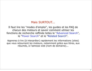 Mais SURTOUT...
  Il faut lire les "modes d'emploi", les guides et les FAQ de
      chacun des moteurs et savoir comment utiliser les
fonctions de recherche raffinée telles le "Advanced Search",
            le "Power Search" et le "Related Search".
Apprenez à lire (à interpréter) rapidement les informations (sites)
que vous retournent les moteurs, notamment grâce aux titres, aux
          résumés, à l'adresse web (nom de domaine)...




                                                                      71
 