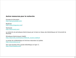 Autres ressources pour la recherche

Groupes de discussion
http://groups.google.com/

BlogPulse
http://www.blogpulse.com/

Technorati
http://technorati.com/

La recherche de périodiques électroniques par le biais du réseau des bibliothèques de l'Université de
Montréal

Périodiques électroniques (UdeM)
http://opurl.bib.umontreal.ca:9003/sfx_local/a-z/default

Le portail de la Bibliothèque et Archives nationales du Québec
http://www.banq.qc.ca/

Voir aussi Questia (Plus grande bibliothèque en ligne ?)
http://www.questia.com/




                                                                                                        72
 