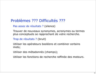 Problèmes ??? Difficultés ???
 Pas assez de résultats ? (silence)
 Trouver de nouveaux synonymes, acronymes ou termes
 plus conceptuels se rapprochant de votre recherche.
 Trop de résultats ? (bruit)
 Utiliser les opérateurs booléens et combiner certains
 mots;
 Utiliser des métadonnés (champs);
 Utiliser les fonctions de recherche raffinée des moteurs.




                                                             75
 
