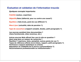 Évaluation et validation de l'information trouvée
 Quelques concepts importants:

 Fiabilité (auteur, expertise)

 Objectifs/Buts (éditorial, pour ou contre une cause?)

 Équilibre ( faits bruts, point de vue différent ?)

 Mise à jour (actualité, date de parution ?)

 Type de couverture (rapport complet, études, petit paragraphe ?)

 Les sources semblent bien documentées ?
 (liens fonctionnels, sites reconnus, etc.)

 Autres sources Web offrant lien vers le site en question ?
 Quel rang dans un moteur de recherche ?
 Équilibre ? (opinions, biais, pamphlet, autres points de vue ?)
 Types de référence offerts (Livre blanc, rapport, petit paragraphe ?)
 Pertinence (rapport statistique ou article)
 Réputation et crédibilité de la source (commanditaire ?)
 Reconnaissance professionnelle ou institutionnelle ?




                                                                         76
 
