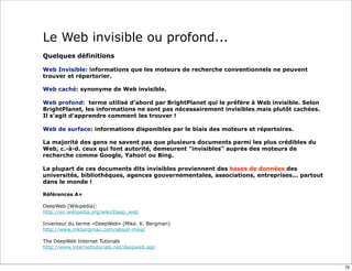 Le Web invisible ou profond...
Quelques définitions

Web Invisible: informations que les moteurs de recherche conventionnels ne peuvent
trouver et répertorier.

Web caché: synonyme de Web invisible.

Web profond: terme utilisé d’abord par BrightPlanet qui le préfère à Web invisible. Selon
BrightPlanet, les informations ne sont pas nécessairement invisibles mais plutôt cachées.
Il s'agit d'apprendre comment les trouver !

Web de surface: informations disponibles par le biais des moteurs et répertoires.

La majorité des gens ne savent pas que plusieurs documents parmi les plus crédibles du
Web, c.-à-d. ceux qui font autorité, demeurent "invisibles" auprès des moteurs de
recherche comme Google, Yahoo! ou Bing.

La plupart de ces documents dits invisibles proviennent des bases de données des
universités, bibliothèques, agences gouvernementales, associations, entreprises... partout
dans le monde !

Références A+

DeepWeb (Wikipedia):
http://en.wikipedia.org/wiki/Deep_web

Inventeur du terme «DeepWeb» (Mike. K. Bergman)
http://www.mkbergman.com/about-mike/

The DeepWeb Internet Tutorials
http://www.internettutorials.net/deepweb.asp



                                                                                             79
 