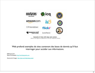 Web profond: exemples de sites contenant des bases de donnés qu’il faut
                       interroger pour accéder aux informations.
Références A+:
Steve Gruchawka: http://techdeepweb.com

Source de l’image: http://pipl.com/help/deep-web/




                                                                                   81
 