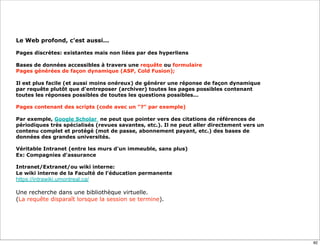 Le Web profond, c'est aussi...

Pages discrètes: existantes mais non liées par des hyperliens

Bases de données accessibles à travers une requête ou formulaire
Pages générées de façon dynamique (ASP, Cold Fusion);

Il est plus facile (et aussi moins onéreux) de générer une réponse de façon dynamique
par requête plutôt que d'entreposer (archiver) toutes les pages possibles contenant
toutes les réponses possibles de toutes les questions possibles...

Pages contenant des scripts (code avec un "?" par exemple)

Par exemple, Google Scholar ne peut que pointer vers des citations de références de
périodiques très spécialisés (revues savantes, etc.). Il ne peut aller directement vers un
contenu complet et protégé (mot de passe, abonnement payant, etc.) des bases de
données des grandes universités.

Véritable Intranet (entre les murs d'un immeuble, sans plus)
Ex: Compagnies d'assurance

Intranet/Extranet/ou wiki interne:
Le wiki interne de la Faculté de l'éducation permanente
https://intrawiki.umontreal.ca/

Une recherche dans une bibliothèque virtuelle.
(La requête disparaît lorsque la session se termine).




                                                                                             82
 