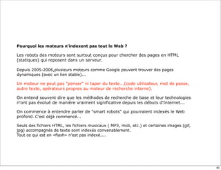 Pourquoi les moteurs n'indexent pas tout le Web ?

Les robots des moteurs sont surtout conçus pour chercher des pages en HTML
(statiques) qui reposent dans un serveur.

Depuis 2005-2006,plusieurs moteurs comme Google peuvent trouver des pages
dynamiques (avec un lien stable)...

Un moteur ne peut pas "penser" ni taper du texte...(code utilisateur, mot de passe,
autre texte, opérateurs propres au moteur de recherche interne).

On entend souvent dire que les méthodes de recherche de base et leur technologies
n'ont pas évolué de manière vraiment significative depuis les débuts d'Internet...

On commence à entendre parler de "smart robots" qui pourraient indexés le Web
profond. C’est déjà commencé...

Seuls des fichiers HTML, les fichiers musicaux ( MP3, midi, etc.) et certaines images (gif,
jpg) accompagnés de texte sont indexés convenablement.
Tout ce qui est en «flash» n’est pas indexé....




                                                                                              83
 