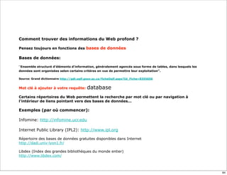 Comment trouver des informations du Web profond ?

Pensez toujours en fonctions des bases de données

Bases de données:

“Ensemble structuré d'éléments d'information, généralement agencés sous forme de tables, dans lesquels les
données sont organisées selon certains critères en vue de permettre leur exploitation”.

Source: Grand dictionnaire http://gdt.oqlf.gouv.qc.ca/ficheOqlf.aspx?Id_Fiche=8355656


Mot clé à ajouter à votre requête:         database
Certains répertoires du Web permettent la recherche par mot clé ou par navigation à
l'intérieur de liens pointant vers des bases de données...

Exemples (par où commencer):

Infomine: http://infomine.ucr.edu

Internet Public Library (IPL2): http://www.ipl.org
 
Répertoire des bases de données gratuites disponibles dans Internet
http://dadi.univ-lyon1.fr/

Libdex (Index des grandes bibliothèques du monde entier)
http://www.libdex.com/



                                                                                                             84
 