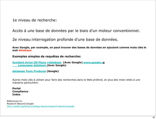 1e niveau de recherche:

     Accès à une base de données par le biais d’un moteur conventionnel.

     2e niveau:interrogation profonde d’une base de données.

     Avec Google, par exemple, on peut trouver des bases de données en ajoutant comme mots clés le
     mot database:

     Exemples simples de requêtes de recherche:

     Accident Avion OR Plane +database (Avec Google) www.google.ca
     	

 Languages database (Avec Google)

     database Toxic Products (Google)


     Autres mots clés à utiliser pour faire des recherches dans le Web profond, en plus des mots reliés à une
     industrie particulière:

     Portal
     Compliance
     Index

Références A+
Research Beyond Google:
http://oedb.org/library/college-basics/research-beyond-google




                                                                                                                85
 
