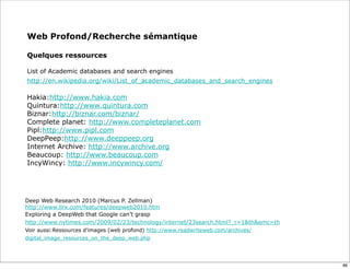 Web Profond/Recherche sémantique

Quelques ressources

List of Academic databases and search engines
http://en.wikipedia.org/wiki/List_of_academic_databases_and_search_engines

Hakia:http://www.hakia.com
Quintura:http://www.quintura.com
Biznar:http://biznar.com/biznar/
Complete planet: http://www.completeplanet.com
Pipl:http://www.pipl.com
DeepPeep:http://www.deeppeep.org
Internet Archive: http://www.archive.org
Beaucoup: http://www.beaucoup.com
IncyWincy: http://www.incywincy.com/




Deep Web Research 2010 (Marcus P. Zellman)
http://www.llrx.com/features/deepweb2010.htm
Exploring a DeepWeb that Google can’t grasp
http://www.nytimes.com/2009/02/23/technology/internet/23search.html?_r=1&th&emc=th
Voir aussi:Ressources d’images (web profond) http://www.readwriteweb.com/archives/
digital_image_resources_on_the_deep_web.php




                                                                                     86
 