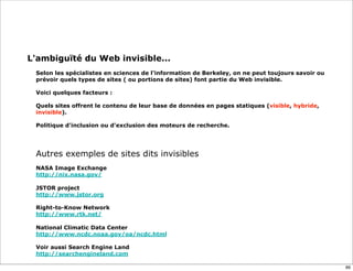 L'ambiguïté du Web invisible...
  
 Selon les spécialistes en sciences de l'information de Berkeley, on ne peut toujours savoir ou
 prévoir quels types de sites ( ou portions de sites) font partie du Web invisible.

 Voici quelques facteurs :
  
 Quels sites offrent le contenu de leur base de données en pages statiques (visible, hybride,
 invisible).

 Politique d'inclusion ou d'exclusion des moteurs de recherche.




 Autres exemples de sites dits invisibles
 NASA Image Exchange
 http://nix.nasa.gov/

 JSTOR project
 http://www.jstor.org

 Right-to-Know Network
 http://www.rtk.net/

 National Climatic Data Center
 http://www.ncdc.noaa.gov/oa/ncdc.html

 Voir aussi Search Engine Land
 http://searchengineland.com

                                                                                                  89
 