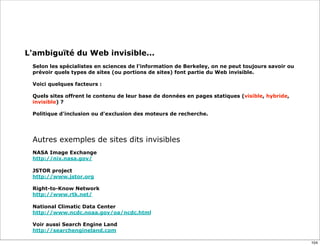 L'ambiguïté du Web invisible...
 
Selon les spécialistes en sciences de l'information de Berkeley, on ne peut toujours savoir ou
prévoir quels types de sites (ou portions de sites) font partie du Web invisible.
Voici quelques facteurs :
 
Quels sites offrent le contenu de leur base de données en pages statiques (visible, hybride,
invisible) ?
Politique d'inclusion ou d'exclusion des moteurs de recherche.
Autres exemples de sites dits invisibles
NASA Image Exchange
http://nix.nasa.gov/
JSTOR project
http://www.jstor.org
Right-to-Know Network
http://www.rtk.net/
National Climatic Data Center
http://www.ncdc.noaa.gov/oa/ncdc.html
Voir aussi Search Engine Land
http://searchengineland.com
104
 