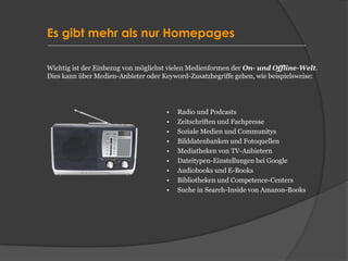 Es gibt mehr als nur Homepages
• Radio und Podcasts
• Zeitschriften und Fachpresse
• Soziale Medien und Communitys
• Bilddatenbanken und Fotoquellen
• Mediatheken von TV-Anbietern
• Dateitypen-Einstellungen bei Google
• Audiobooks und E-Books
• Bibliotheken und Competence-Centers
• Suche in Search-Inside von Amazon-Books
Wichtig ist der Einbezug von möglichst vielen Medienformen der On- und Offline-Welt.
Dies kann über Medien-Anbieter oder Keyword-Zusatzbegriffe gehen, wie beispielsweise:
 