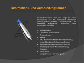 Informations- und Aufbereitungsformen
Informationsformen sind eine Frage des Infor-
mationszieles und der persönlichen Präferenzen
(visuelle/textliche/auditive Informationen). Re-
chercheziel, Kompaktheit, Leseaufwand, Infor-
mationstiefe und mehr:
• Referate (Tiefe)
• Checklisten (Kompaktheit)
• Präsentationen
• Videos
• FAQ (Relevanzbestimmte Zusammenfassung)
• Infografiken (Visuelle Zusammenfassung)
• TV-Reportagen (journalistische Qualität)
• Mindmaps (Visuelle Zusammenfassung)
• Abstracts
• Bildgalerien
• Google Bildsuche (für neue Quellen)
 