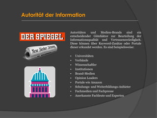 Autorität der Information
Autoritäten und Medien-Brands sind ein
entscheidender Gütefaktor zur Beurteilung der
Informationsqualität und Vertrauenswürdigkeit.
Diese können über Keyword-Zusätze oder Portale
dieser erkundet werden. Es sind beispielsweise:
• Universitäten
• Verbände
• Wissenschaftler
• Institutionen
• Brand-Medien
• Opinion Leaders
• Portale wie Amazon
• Schulungs- und Weiterbildungs-Anbieter
• Fachmedien und Fachpresse
• Anerkannte Fachleute und Experten
 