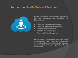 Recherchen in die Tiefe mit Portalen
Portale, sogenannte Alles-Anbieter, eignen sich
auch als Startingpoint zur Vertiefung von
Informationen
• Finden von Fachleuten und Autoren
• Zusätzliche Begriffe und Unterbegriffe
• Verschiedene Medienformen
• Auffinden von Fachverlagen
• Presse- und Nachrichtenportale
Bei wichtigen Informationen sind auch andere
Suchmaschinen wie bing.com, metager.de,
www.wolframalpha.com (semantische Suchma-
schine) wegtam.com und paperball.de für die
News-Suche.
 