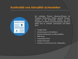 Kontinuität und Aktualität sicherstellen
Bei wichtigen Themen (Business-Themen bei
Projekten, Fachwissen, Hobby, spezielle Wissens-
gebiete) ist die Kontinuität wichtig, auf dem
Laufenden zu bleiben und Informationen aktuell zu
halten und zu vertiefen. Instrumente und Mittel
dazu:
• Google-Alerts
• Abonnierung von Newslettern
• Browser-Bookmarks von Must-Quellen
• RSS-Feeds
• Community-Foren
• Soziale Netzwerke
• Eruieren von Directorys bzw. Linkquellen
 