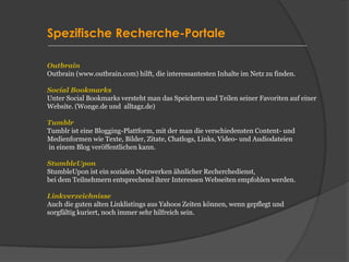 Spezifische Recherche-Portale
Outbrain
Outbrain (www.outbrain.com) hilft, die interessantesten Inhalte im Netz zu finden.
Social Bookmarks
Unter Social Bookmarks versteht man das Speichern und Teilen seiner Favoriten auf einer
Website. (Wonge.de und alltagz.de)
Tumblr
Tumblr ist eine Blogging-Plattform, mit der man die verschiedensten Content- und
Medienformen wie Texte, Bilder, Zitate, Chatlogs, Links, Video- und Audiodateien
in einem Blog veröffentlichen kann.
StumbleUpon
StumbleUpon ist ein sozialen Netzwerken ähnlicher Recherchedienst,
bei dem Teilnehmern entsprechend ihrer Interessen Webseiten empfohlen werden.
Linkverzeichnisse
Auch die guten alten Linklistings aus Yahoos Zeiten können, wenn gepflegt und
sorgfältig kuriert, noch immer sehr hilfreich sein.
 