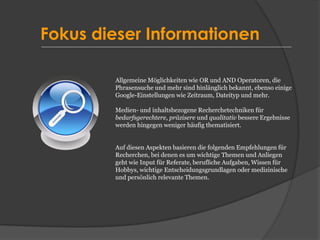 Fokus dieser Informationen
Allgemeine Möglichkeiten wie OR und AND Operatoren, die
Phrasensuche und mehr sind hinlänglich bekannt, ebenso einige
Google-Einstellungen wie Zeitraum, Dateityp und mehr.
Medien- und inhaltsbezogene Recherchetechniken für
bedarfsgerechtere, präzisere und qualitativ bessere Ergebnisse
werden hingegen weniger häufig thematisiert.
Auf diesen Aspekten basieren die folgenden Empfehlungen für
Recherchen, bei denen es um wichtige Themen und Anliegen
geht wie Input für Referate, berufliche Aufgaben, Wissen für
Hobbys, wichtige Entscheidungsgrundlagen oder medizinische
und persönlich relevante Themen.
 