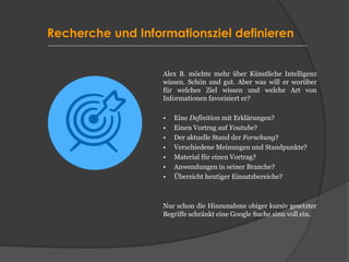 Recherche und Informationsziel definieren
Alex B. möchte mehr über Künstliche Intelligenz
wissen. Schön und gut. Aber was will er worüber
für welches Ziel wissen und welche Art von
Informationen favorisiert er?
• Eine Definition mit Erklärungen?
• Einen Vortrag auf Youtube?
• Der aktuelle Stand der Forschung?
• Verschiedene Meinungen und Standpunkte?
• Material für einen Vortrag?
• Anwendungen in seiner Branche?
• Übersicht heutiger Einsatzbereiche?
Nur schon die Hinzunahme obiger kursiv gesetzter
Begriffe schränkt eine Google Suche sinn voll ein.
 