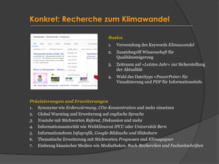 Konkret: Recherche zum Klimawandel
Basics
1. Verwendung des Keywords Klimawandel
2. Zusatzbegriff Wissenschaft für
Qualitätssteigerung
3. Zeitraum auf «Letztes Jahr» zur Sicherstellung
der Aktualität
4. Wahl des Dateityps «PowerPoint» für
Visualisierung und PDF für Informationstiefe.
Präzisierungen und Erweiterungen
1. Synonyme wie Erderwärmung, CO2-Konzentration und mehr einsetzen
2. Global Warming und Erweiterung auf englische Sprache
3. Youtube mit Stichworten Referat, Diskussion und mehr
4. Informationsautorität wie Weltklimarat IPCC oder Universität Bern
5. Informationsform Infografik, Google-Bildsuche und Slideshare
6. Thematische Erweiterung mit Stichworten Prognosen und Klimagegner
7. Einbezug klassischer Medien wie Mediatheken, Buch-Recherchen und Fachzeitschriften
 